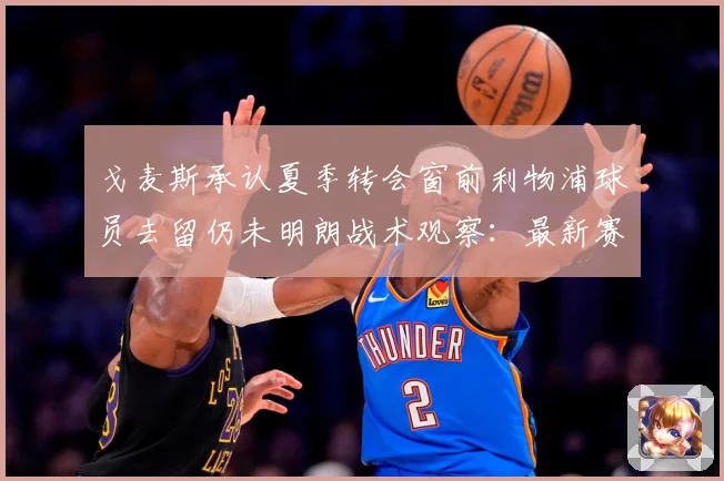 戈麦斯承认夏季转会窗前利物浦球员去留仍未明朗战术观察：最新赛事动态与深度分析