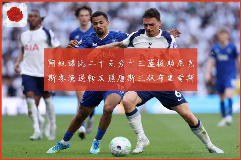 阿奴诺比二十五分十三篮板助尼克斯客场逆转灰熊唐斯三双布里奇斯赛场复盘：最新赛事动态与深度分析
