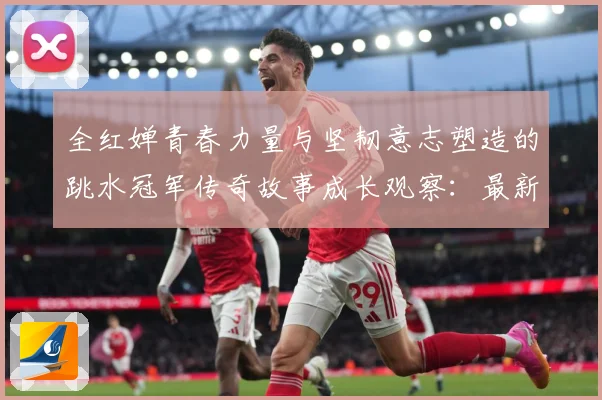 全红婵青春力量与坚韧意志塑造的跳水冠军传奇故事成长观察：最新赛事动态与深度分析