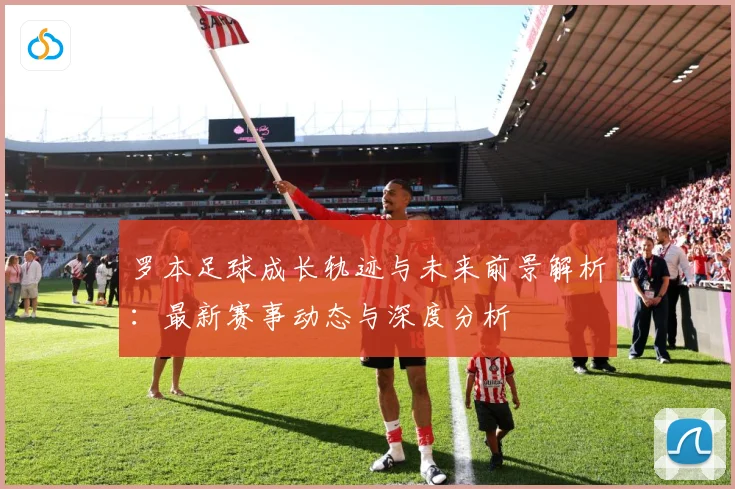 罗本足球成长轨迹与未来前景解析：最新赛事动态与深度分析