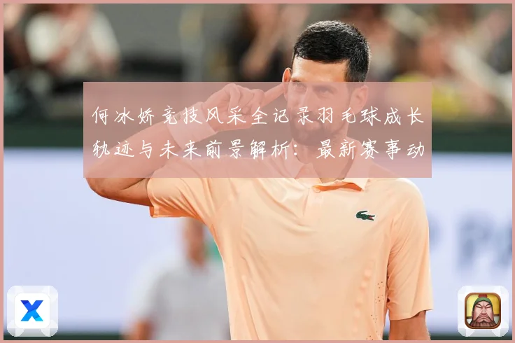 何冰娇竞技风采全记录羽毛球成长轨迹与未来前景解析：最新赛事动态与深度分析