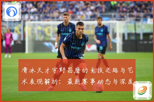 滑冰天才宇野昌磨的竞技之路与艺术表现解析：最新赛事动态与深度分析