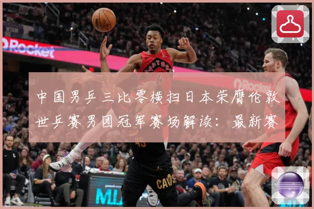 中国男乒三比零横扫日本荣膺伦敦世乒赛男团冠军赛场解读：最新赛事动态与深度分析