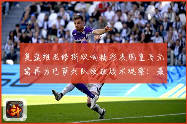复盘维尼修斯双响精彩表现皇马无需再为巴萨列队致敬战术观察：最新赛事动态与深度分析