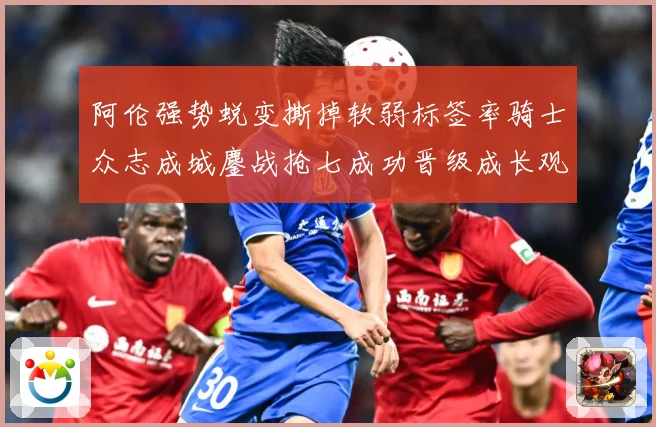 阿伦强势蜕变撕掉软弱标签率骑士众志成城鏖战抢七成功晋级成长观察：最新赛事动态与深度分析