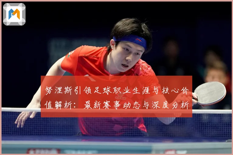 努涅斯引领足球职业生涯与核心价值解析：最新赛事动态与深度分析