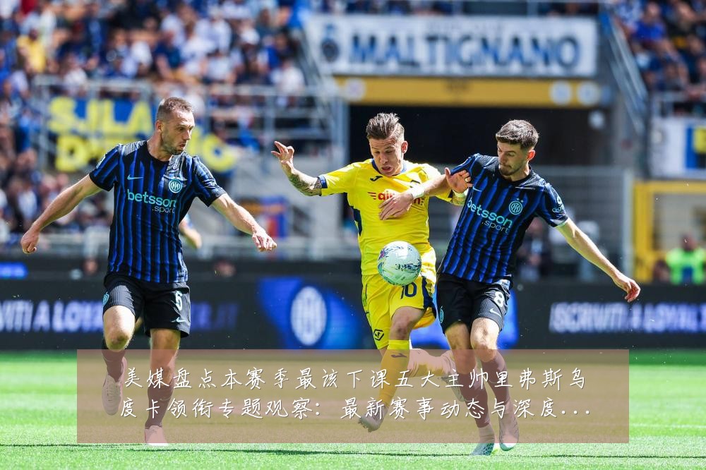 美媒盘点本赛季最该下课五大主帅里弗斯乌度卡领衔专题观察:最新赛事动态与深度分析