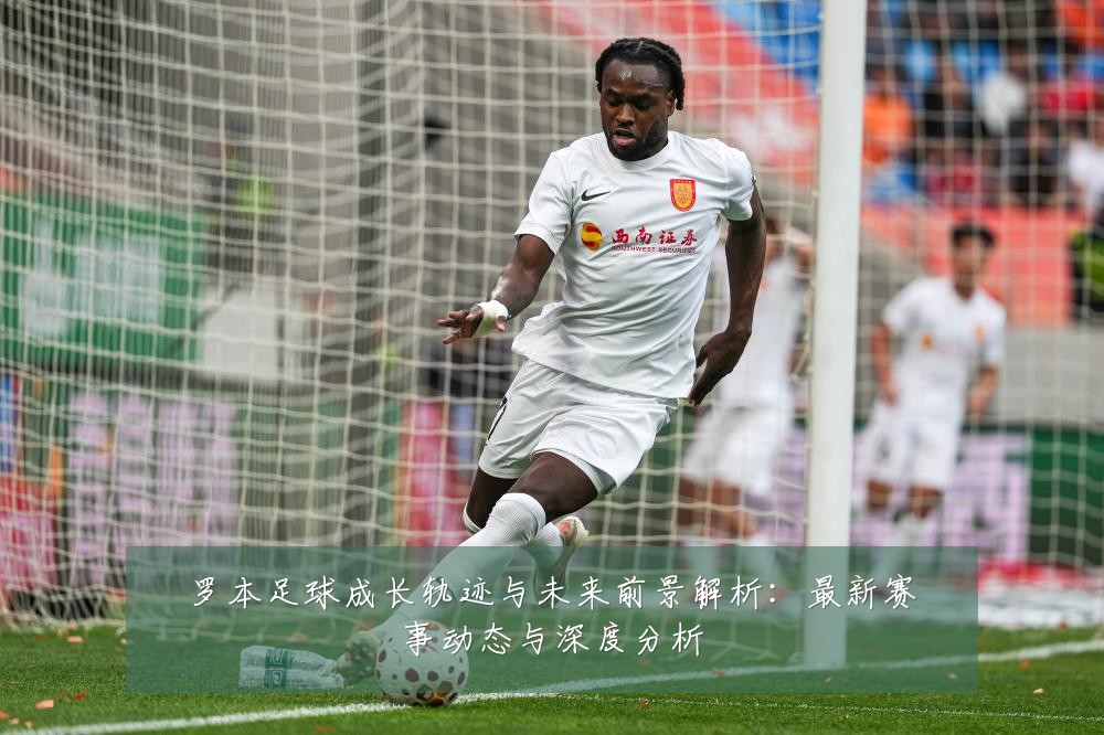罗本足球成长轨迹与未来前景解析:最新赛事动态与深度分析