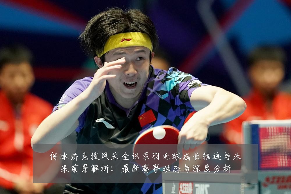 何冰娇竞技风采全记录羽毛球成长轨迹与未来前景解析：最新赛事动态与深度分析