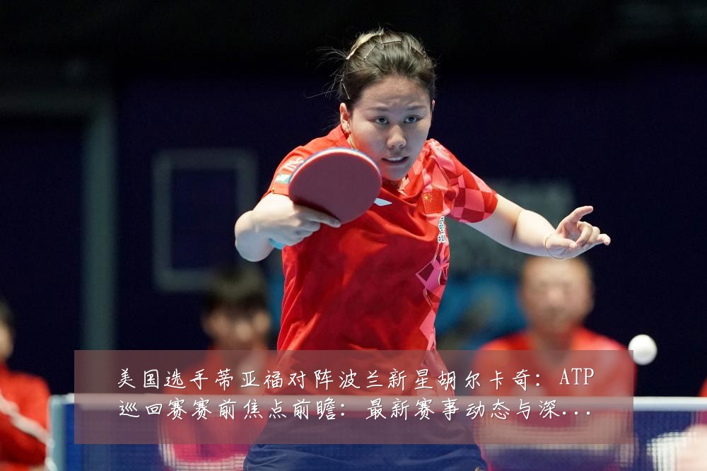 美国选手蒂亚福对阵波兰新星胡尔卡奇：ATP巡回赛赛前焦点前瞻：最新赛事动态与深度分析